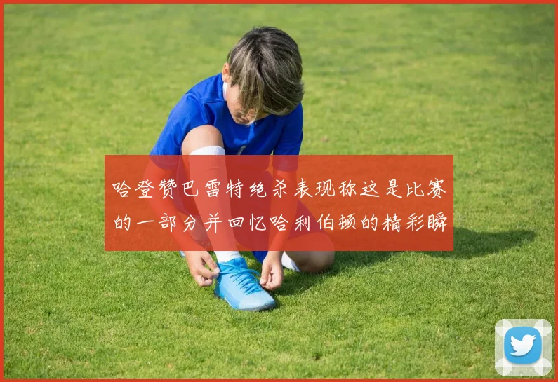 哈登赞巴雷特绝杀表现称这是比赛的一部分并回忆哈利伯顿的精彩瞬间