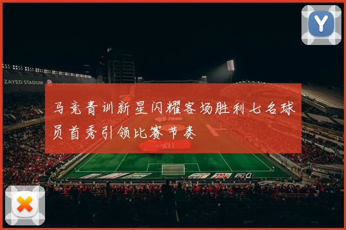马竞青训新星闪耀客场胜利七名球员首秀引领比赛节奏