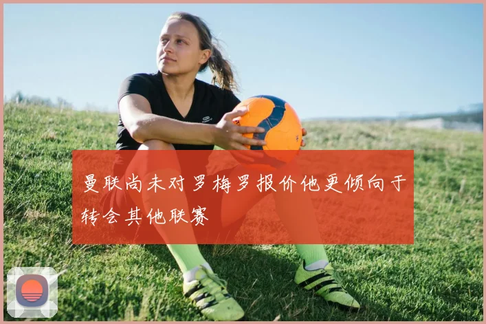 曼联尚未对罗梅罗报价他更倾向于转会其他联赛