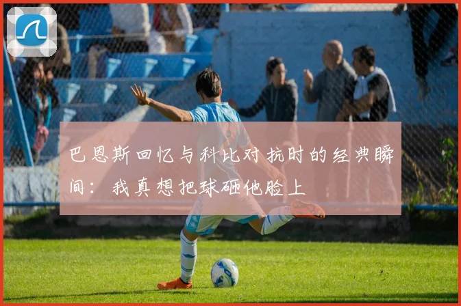 巴恩斯回忆与科比对抗时的经典瞬间：我真想把球砸他脸上