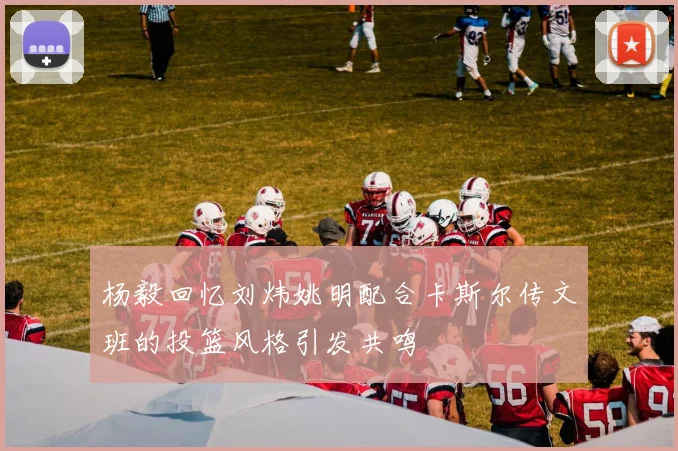 杨毅回忆刘炜姚明配合卡斯尔传文班的投篮风格引发共鸣