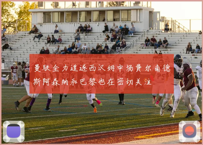 曼联全力追逐西汉姆中场费尔南德斯阿森纳和巴黎也在密切关注