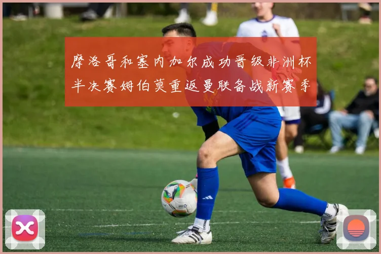 摩洛哥和塞内加尔成功晋级非洲杯半决赛姆伯莫重返曼联备战新赛季
