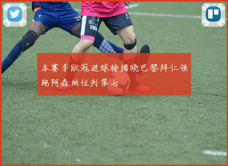 本赛季欧冠进球榜揭晓巴黎拜仁领跑阿森纳位列第七
