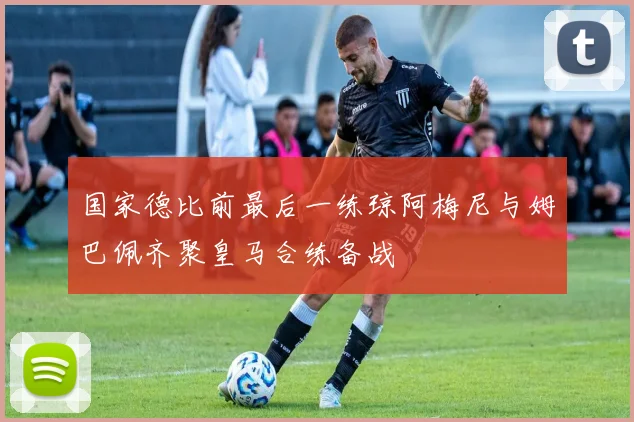 国家德比前最后一练琼阿梅尼与姆巴佩齐聚皇马合练备战