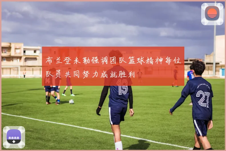 布兰登米勒强调团队篮球精神每位队员共同努力成就胜利