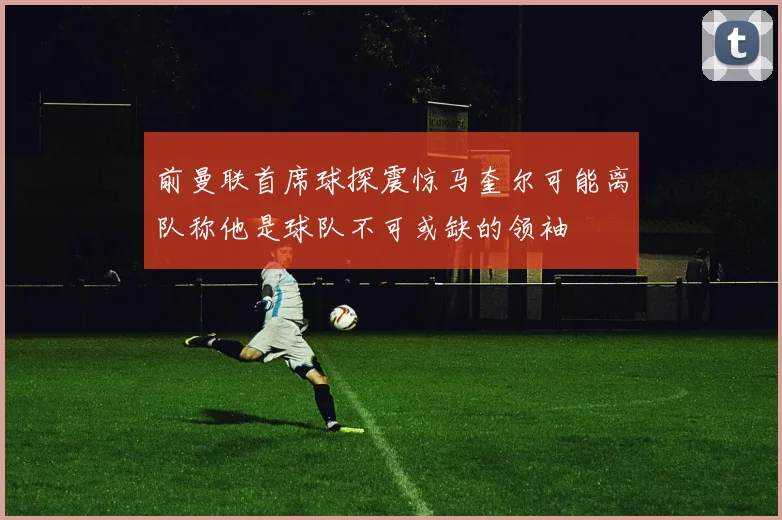 前曼联首席球探震惊马奎尔可能离队称他是球队不可或缺的领袖