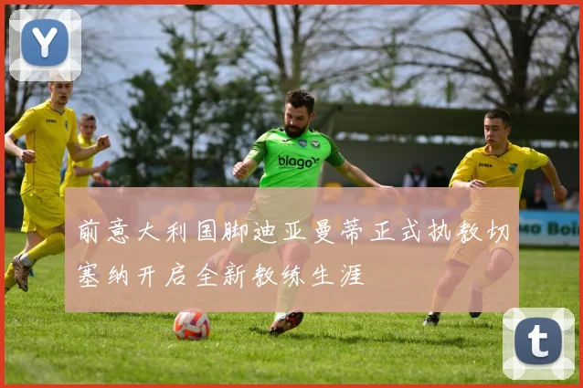 前意大利国脚迪亚曼蒂正式执教切塞纳开启全新教练生涯