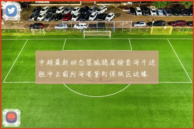 中超最新动态蓉城稳居榜首海牛连胜冲击前列海港紧盯保级区边缘