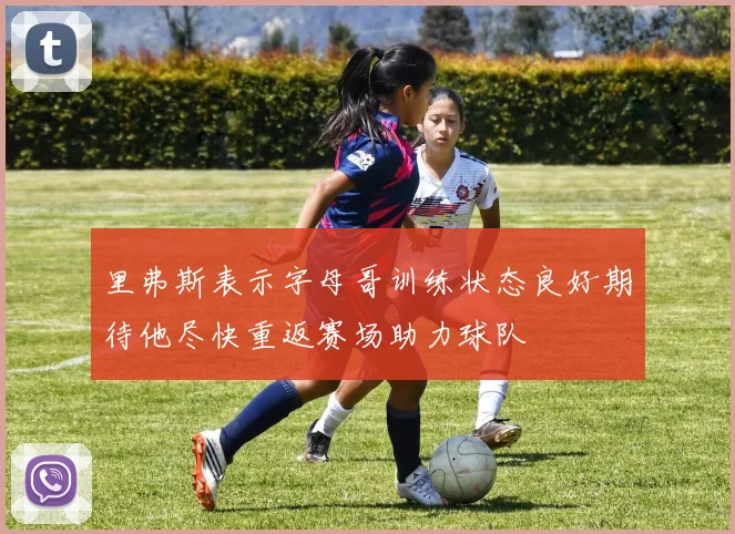 里弗斯表示字母哥训练状态良好期待他尽快重返赛场助力球队