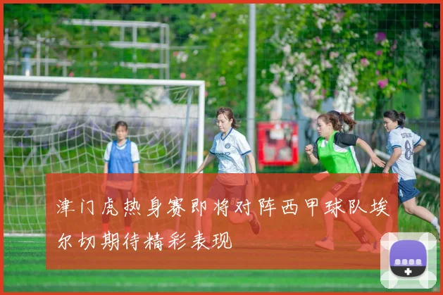 津门虎热身赛即将对阵西甲球队埃尔切期待精彩表现