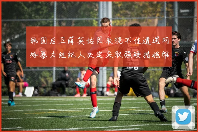 韩国后卫薛英佑因表现不佳遭遇网络暴力经纪人决定采取强硬措施维护权益