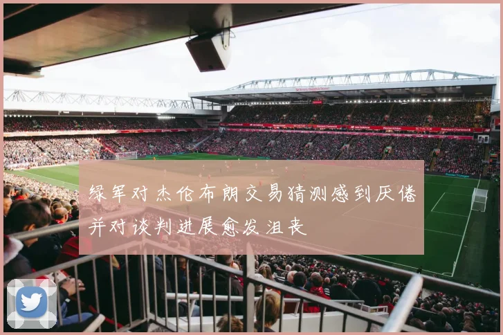 绿军对杰伦布朗交易猜测感到厌倦并对谈判进展愈发沮丧