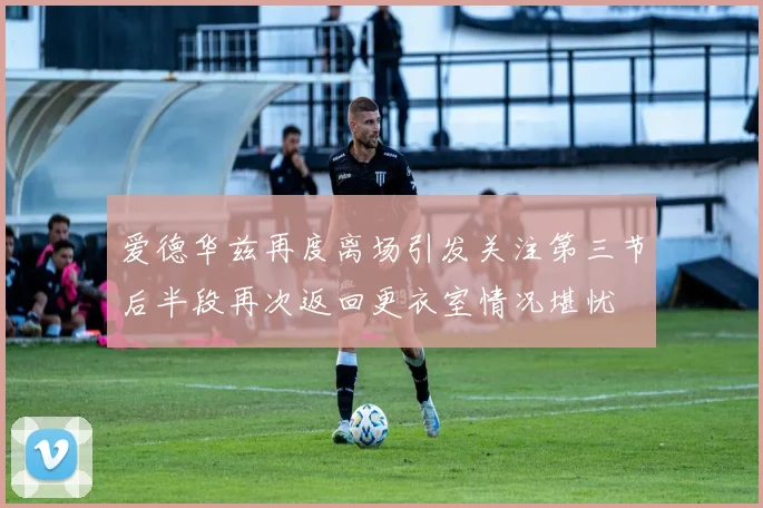爱德华兹再度离场引发关注第三节后半段再次返回更衣室情况堪忧