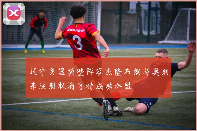 辽宁男篮调整阵容杰隆布朗与奥利弗注册取消亨特成功加盟