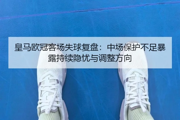 皇马欧冠客场失球复盘：中场保护不足暴露持续隐忧与调整方向